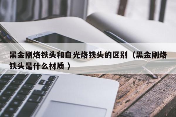 黑金刚烙铁头和白光烙铁头的区别（黑金刚烙铁头是什么材质 ）